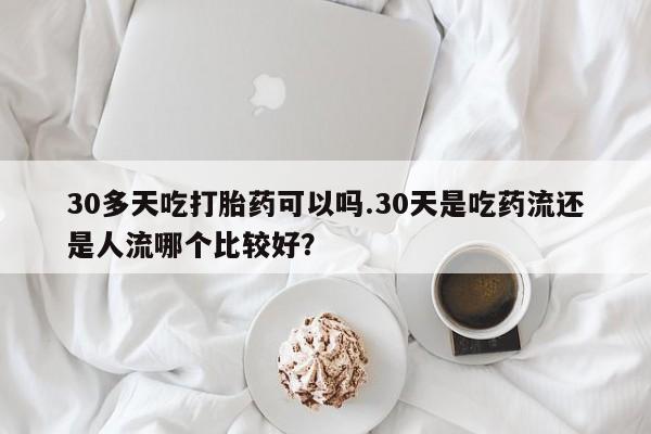 堕胎药使用30多天吃打胎药可以吗.30天是吃药流还是人流哪个比较好？