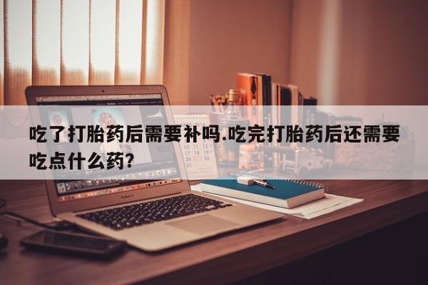 堕胎药使用吃了打胎药后需要补吗.吃完打胎药后还需要吃点什么药？