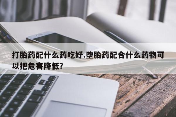 堕胎药使用打胎药配什么药吃好.堕胎药配合什么药物可以把危害降低？