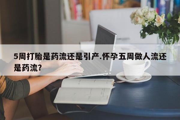堕胎药使用5周打胎是药流还是引产.怀孕五周做人流还是药流？