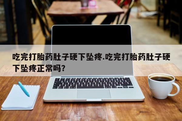 堕胎药使用吃完打胎药肚子硬下坠疼.吃完打胎药肚子硬下坠疼正常吗？