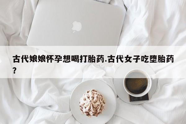堕胎药使用古代娘娘怀孕想喝打胎药.古代女子吃堕胎药？