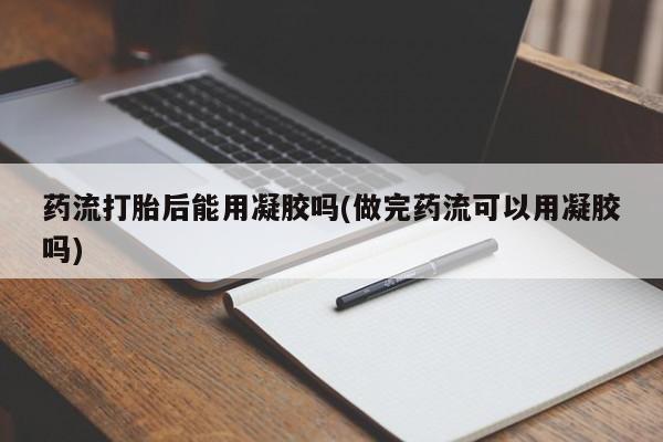 堕胎药使用药流打胎后能用凝胶吗(做完药流可以用凝胶吗)