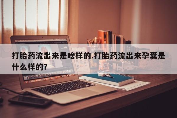 堕胎药使用打胎药流出来是啥样的.打胎药流出来孕囊是什么样的？