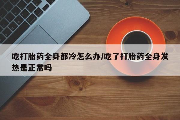 堕胎药使用吃打胎药全身都冷怎么办/吃了打胎药全身发热是正常吗
