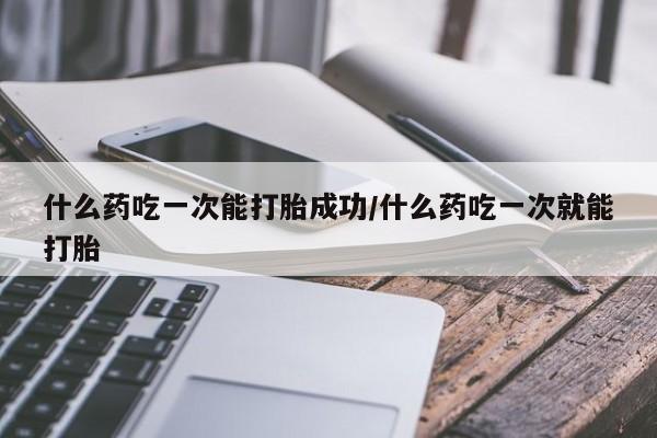 堕胎药使用什么药吃一次能打胎成功/什么药吃一次就能打胎
