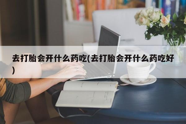 堕胎药使用去打胎会开什么药吃(去打胎会开什么药吃好)