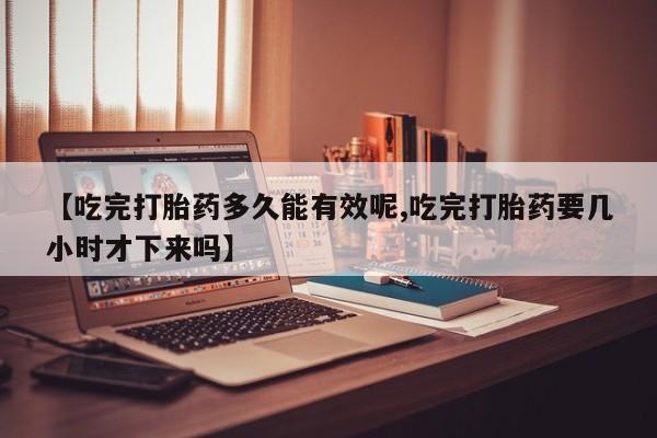 堕胎药使用【吃完打胎药多久能有效呢,吃完打胎药要几小时才下来吗】