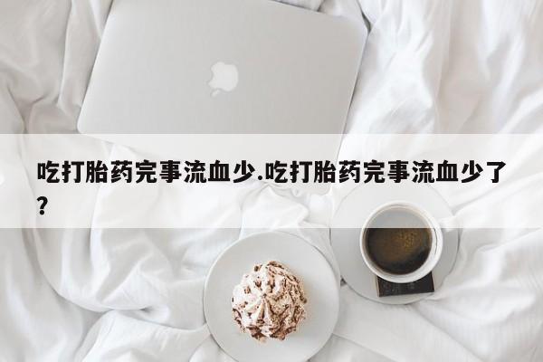 堕胎药使用吃打胎药完事流血少.吃打胎药完事流血少了？