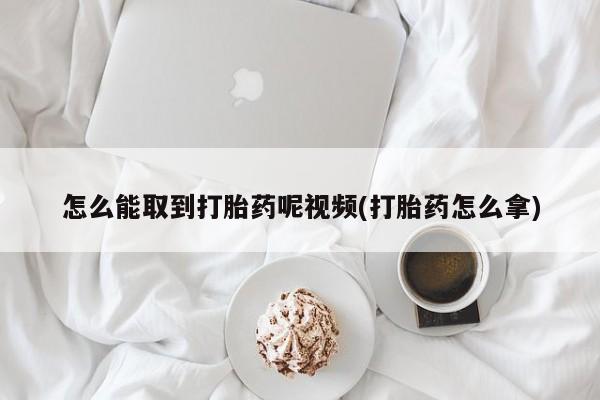 堕胎药使用怎么能取到打胎药呢视频(打胎药怎么拿)