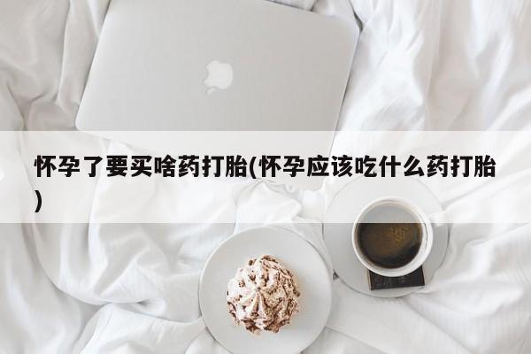 堕胎药使用怀孕了要买啥药打胎(怀孕应该吃什么药打胎)