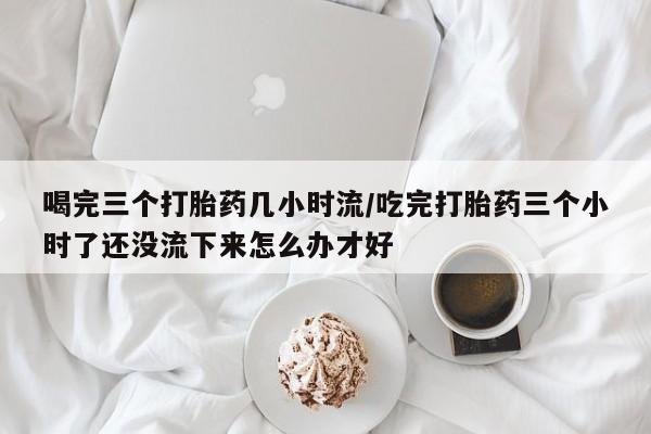 堕胎药使用喝完三个打胎药几小时流/吃完打胎药三个小时了还没流下来怎么办才好