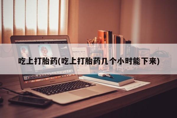堕胎药使用吃上打胎药(吃上打胎药几个小时能下来)