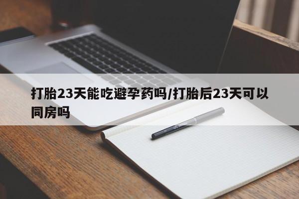 堕胎药使用打胎23天能吃避孕药吗/打胎后23天可以同房吗