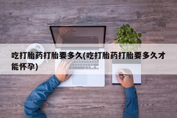 堕胎药使用吃打胎药打胎要多久(吃打胎药打胎要多久才能怀孕)