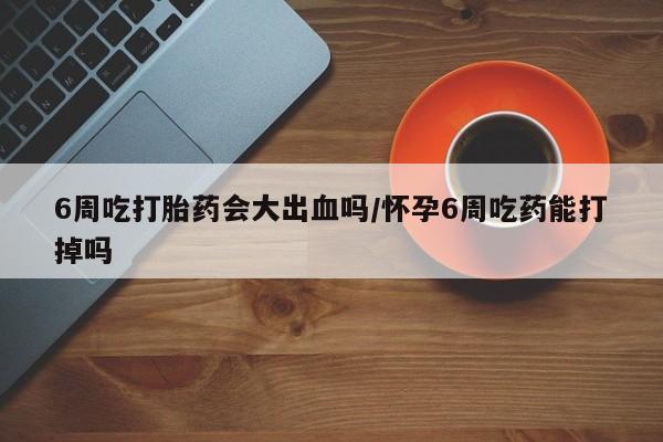 堕胎药使用6周吃打胎药会大出血吗/怀孕6周吃药能打掉吗