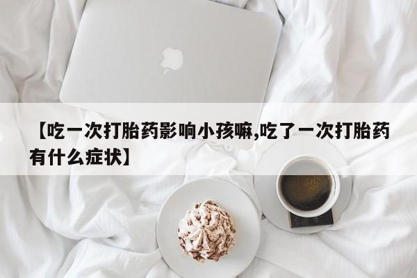 堕胎药使用【吃一次打胎药影响小孩嘛,吃了一次打胎药有什么症状】