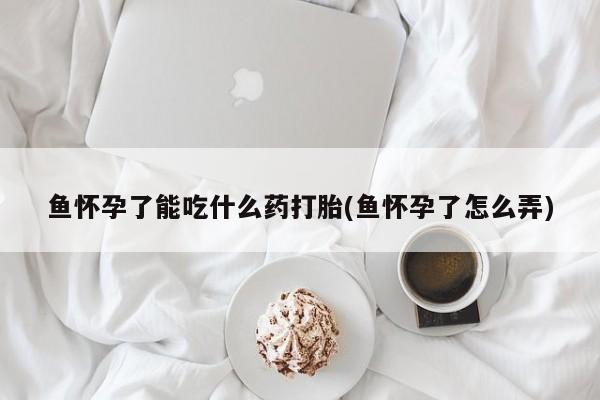 堕胎药使用鱼怀孕了能吃什么药打胎(鱼怀孕了怎么弄)