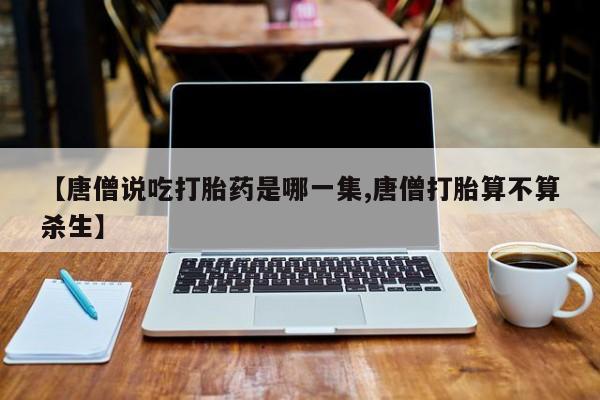 堕胎药使用【唐僧说吃打胎药是哪一集,唐僧打胎算不算杀生】