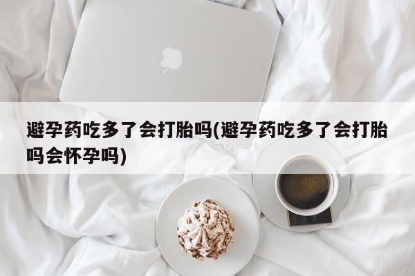 堕胎药使用避孕药吃多了会打胎吗(避孕药吃多了会打胎吗会怀孕吗)