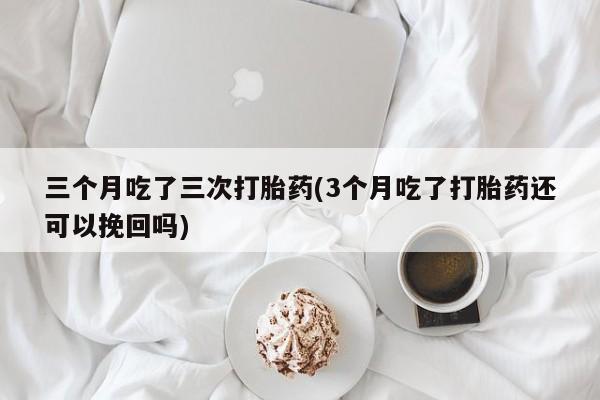 堕胎药使用三个月吃了三次打胎药(3个月吃了打胎药还可以挽回吗)