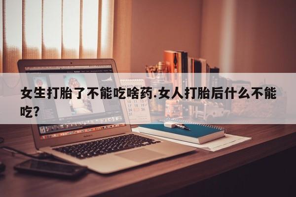 堕胎药使用女生打胎了不能吃啥药.女人打胎后什么不能吃？