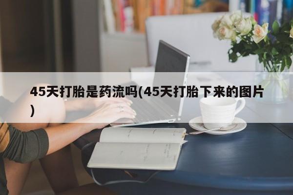 堕胎药使用45天打胎是药流吗(45天打胎下来的图片)