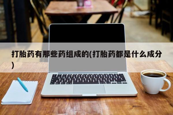 堕胎药使用打胎药有那些药组成的(打胎药都是什么成分)