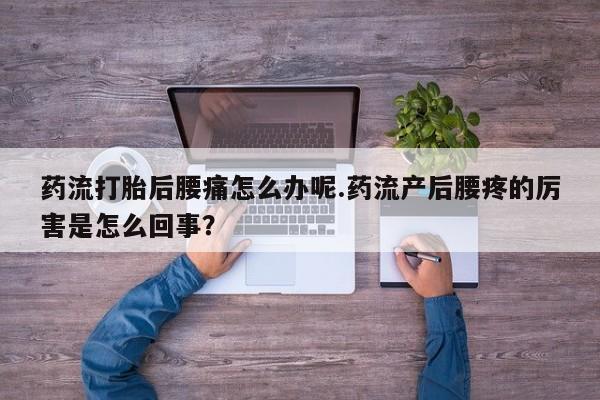 堕胎药使用药流打胎后腰痛怎么办呢.药流产后腰疼的厉害是怎么回事？