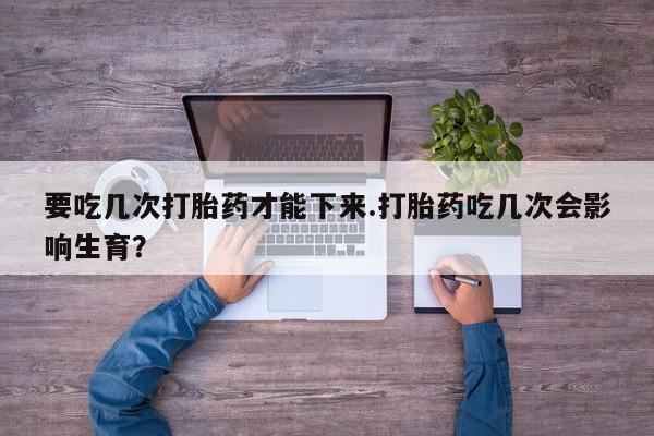 堕胎药使用要吃几次打胎药才能下来.打胎药吃几次会影响生育？