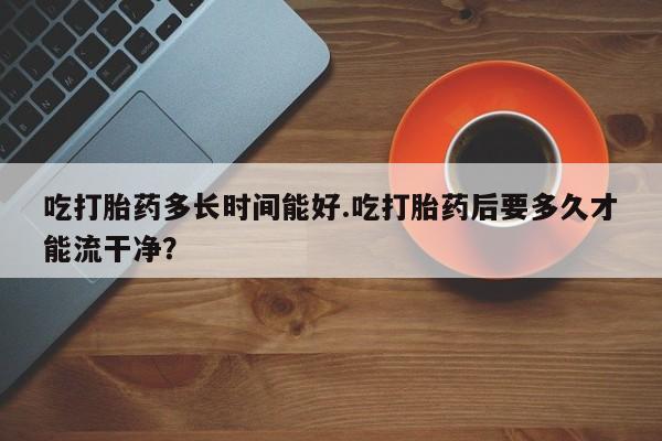 堕胎药使用吃打胎药多长时间能好.吃打胎药后要多久才能流干净？