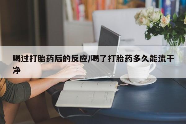 堕胎药使用喝过打胎药后的反应/喝了打胎药多久能流干净