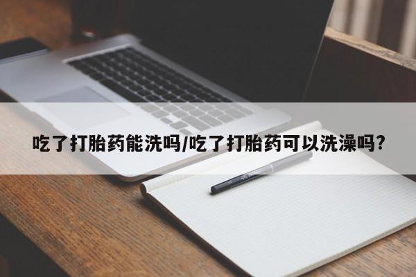 堕胎药使用吃了打胎药能洗吗/吃了打胎药可以洗澡吗?