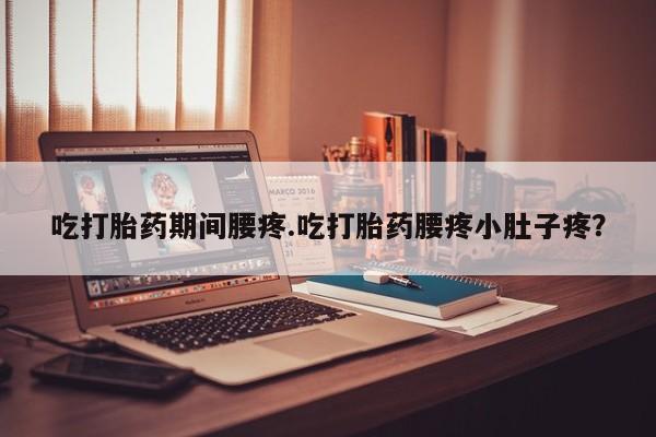 堕胎药使用吃打胎药期间腰疼.吃打胎药腰疼小肚子疼？