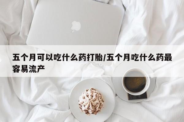 堕胎药使用五个月可以吃什么药打胎/五个月吃什么药最容易流产