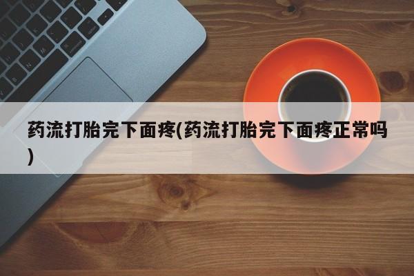 堕胎药使用药流打胎完下面疼(药流打胎完下面疼正常吗)