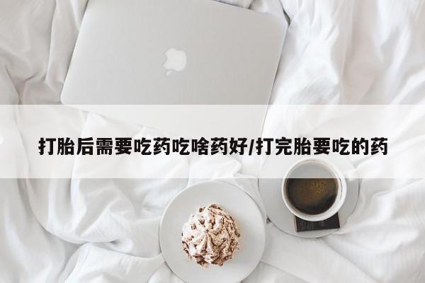 堕胎药使用打胎后需要吃药吃啥药好/打完胎要吃的药