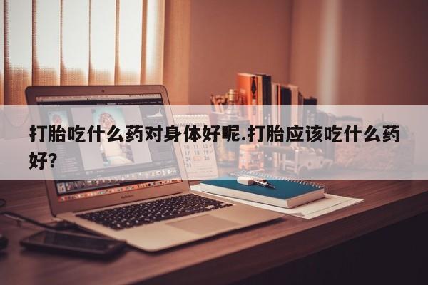 堕胎药使用打胎吃什么药对身体好呢.打胎应该吃什么药好？