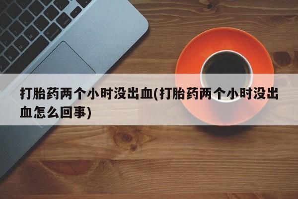 堕胎药使用打胎药两个小时没出血(打胎药两个小时没出血怎么回事)