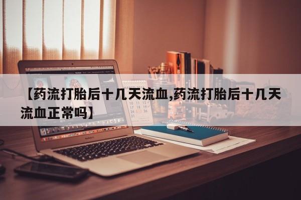 堕胎药使用【药流打胎后十几天流血,药流打胎后十几天流血正常吗】