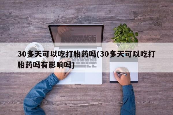 堕胎药使用30多天可以吃打胎药吗(30多天可以吃打胎药吗有影响吗)