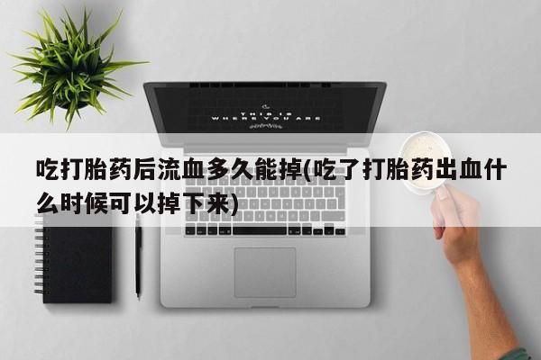 堕胎药使用吃打胎药后流血多久能掉(吃了打胎药出血什么时候可以掉下来)