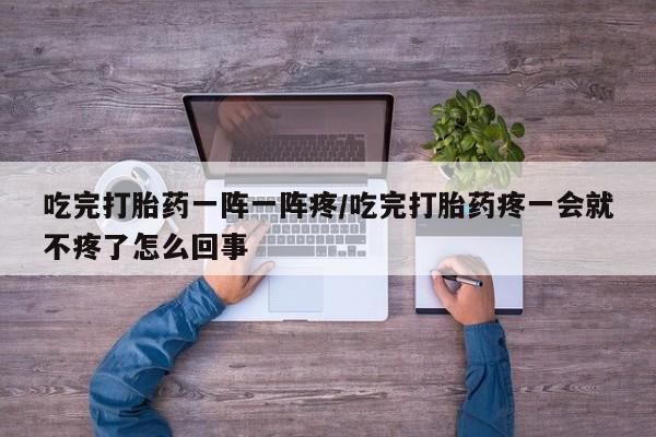 堕胎药使用吃完打胎药一阵一阵疼/吃完打胎药疼一会就不疼了怎么回事