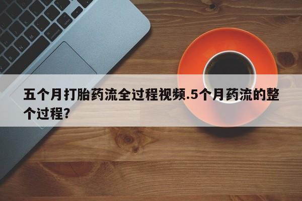 堕胎药使用五个月打胎药流全过程视频.5个月药流的整个过程？