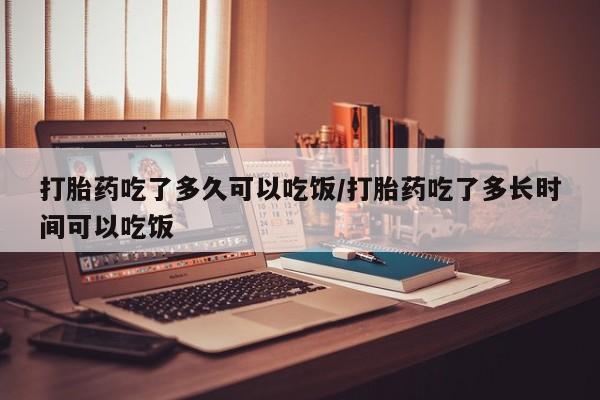 堕胎药使用打胎药吃了多久可以吃饭/打胎药吃了多长时间可以吃饭