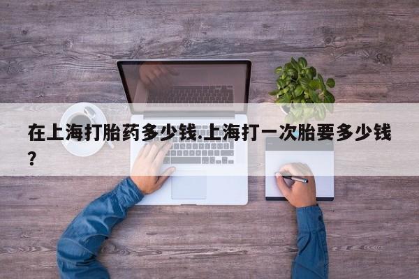 堕胎药使用在上海打胎药多少钱.上海打一次胎要多少钱？