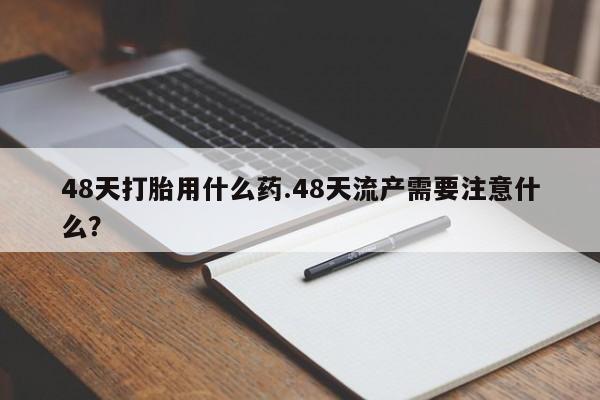 堕胎药使用48天打胎用什么药.48天流产需要注意什么?