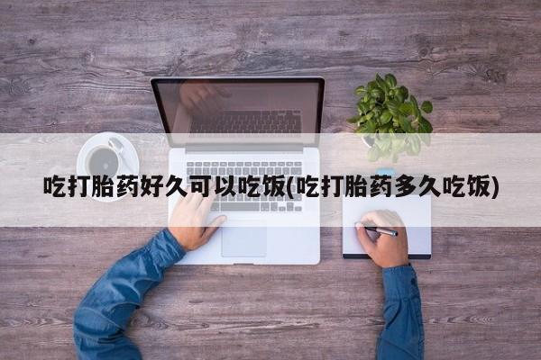 堕胎药使用吃打胎药好久可以吃饭(吃打胎药多久吃饭)