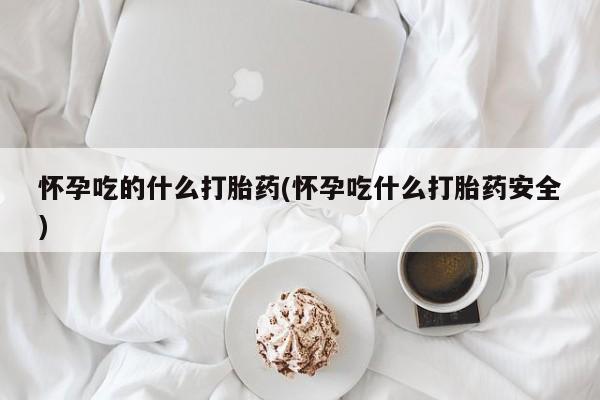 堕胎药使用怀孕吃的什么打胎药(怀孕吃什么打胎药安全)