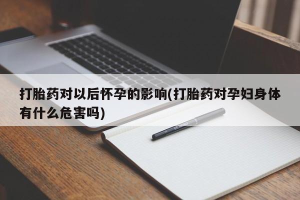 堕胎药使用打胎药对以后怀孕的影响(打胎药对孕妇身体有什么危害吗)